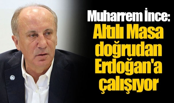 Muharrem İnce: Altılı Masa doğrudan Erdoğan'a çalışıyor