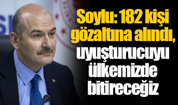 Soylu: 182 kişi gözaltına alındı, uyuşturucuyu ülkemizde bitireceğiz