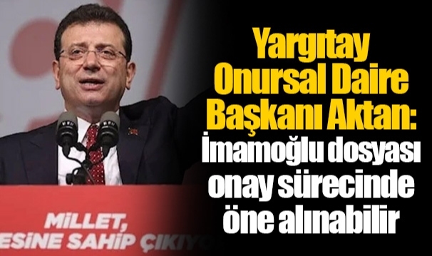 Yargıtay Onursal Daire Başkanı Aktan: İmamoğlu dosyası onay sürecinde öne alınabilir