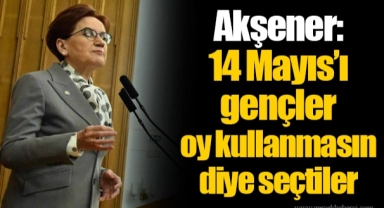 Akşener: 14 Mayıs’ı gençler oy kullanmasın diye seçtiler