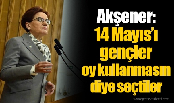 Akşener: 14 Mayıs’ı gençler oy kullanmasın diye seçtiler