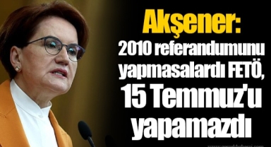 Akşener: 2010 referandumunu yapmasalardı FETÖ, 15 Temmuz'u yapamazdı