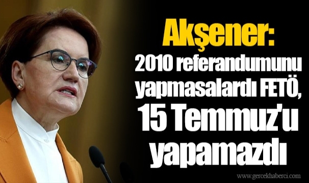 Akşener: 2010 referandumunu yapmasalardı FETÖ, 15 Temmuz'u yapamazdı