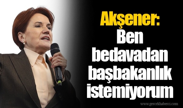 Akşener: Ben bedavadan başbakanlık istemiyorum