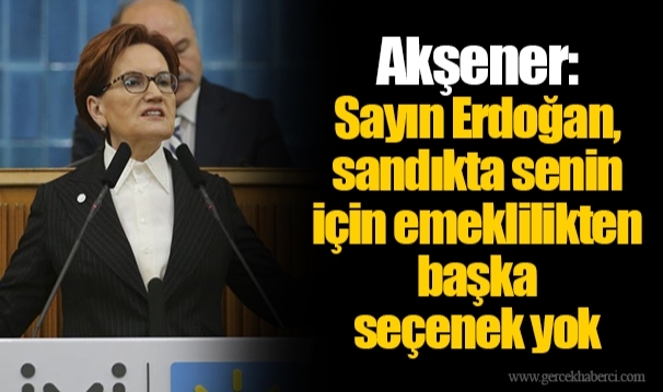 Akşener: Sayın Erdoğan, sandıkta senin için emeklilikten başka seçenek yok