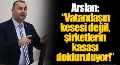 Arslan: “Vatandaşın kesesi değil, şirketlerin kasası dolduruluyor!”