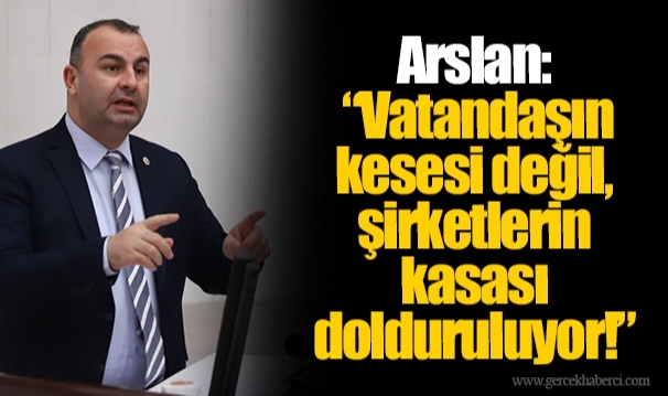 Arslan: “Vatandaşın kesesi değil, şirketlerin kasası dolduruluyor!”