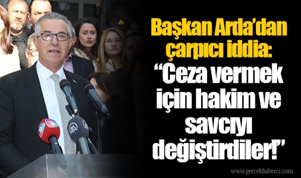 Başkan Arda’dan çarpıcı iddia: “Ceza vermek için hakim ve savcıyı değiştirdiler!”