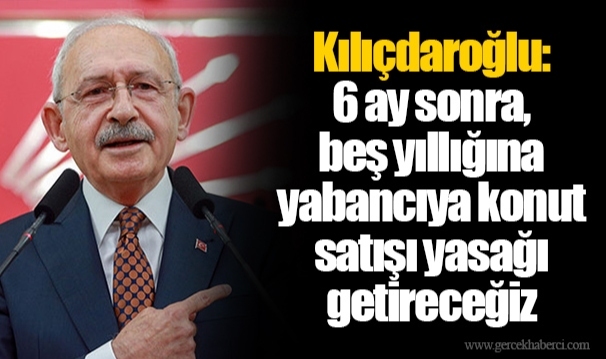 Kılıçdaroğlu: 6 ay sonra, beş yıllığına yabancıya konut satışı yasağı getireceğiz