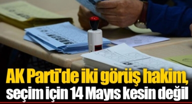 AK Parti'de iki görüş hakim, seçim için 14 Mayıs kesin değil