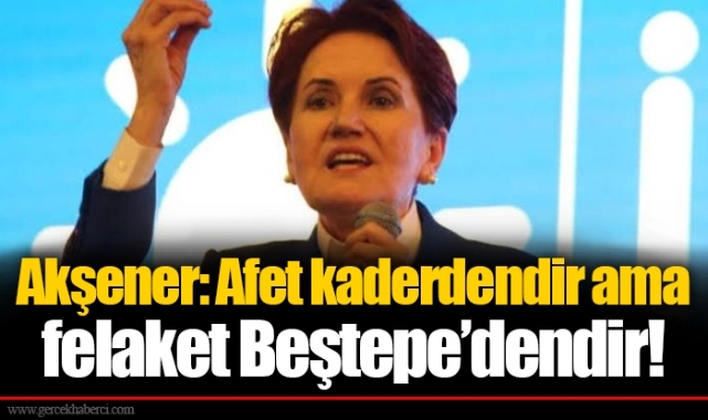 Akşener: Afet kaderdendir ama felaket Beştepe’dendir!
