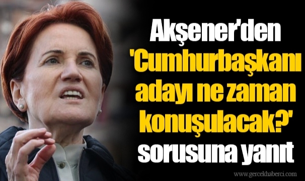 Akşener'den 'Cumhurbaşkanı adayı ne zaman konuşulacak?' sorusuna yanıt