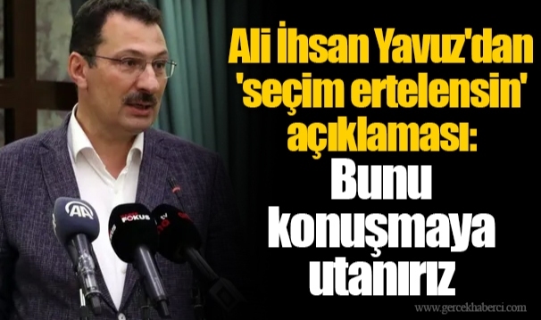 Ali İhsan Yavuz'dan 'seçim ertelensin' açıklaması:  Bunu  konuşmaya  utanırız