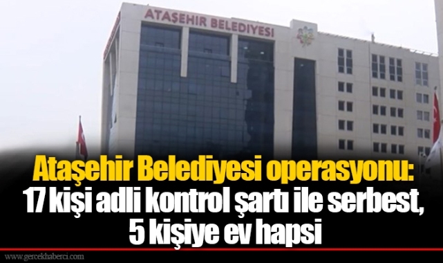 Ataşehir Belediyesi operasyonu: 17 kişi adli kontrol şartı ile serbest, 5 kişiye ev hapsi