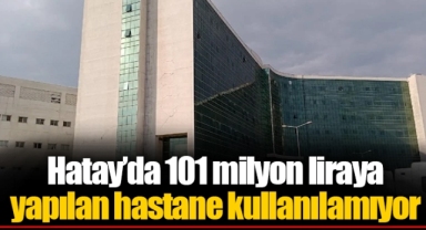 Hatay’da 101 milyon liraya yapılan hastane kullanılamıyor