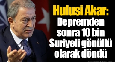 Hulusi Akar: Depremden sonra 10 bin Suriyeli gönüllü olarak döndü