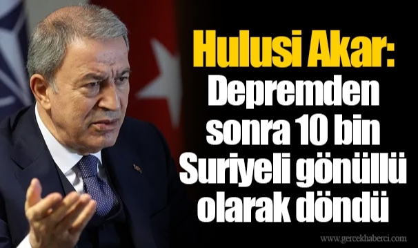 Hulusi Akar: Depremden sonra 10 bin Suriyeli gönüllü olarak döndü