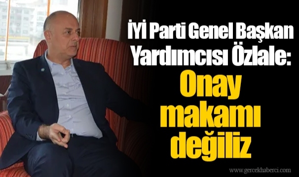 İYİ Parti Genel Başkan Yardımcısı Özlale: Onay makamı değiliz