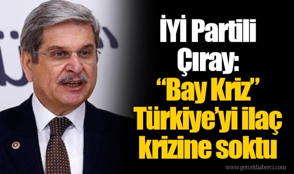 İyi Partili Çıray: “Bay Kriz” Türkiye’yi ilaç krizine soktu