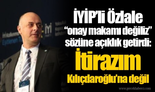 İYİP’li Özlale “onay makamı değiliz” sözüne açıklık getirdi: İtirazım Kılıçdaroğlu’na değil