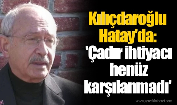 Kılıçdaroğlu Hatay'da: 'Çadır ihtiyacı henüz karşılanmadı'