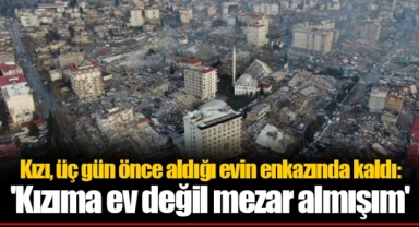 Kızı, üç gün önce aldığı evin enkazında kaldı: 'Kızıma ev değil mezar almışım'