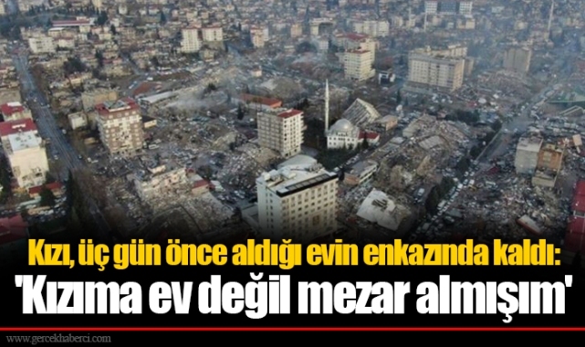 Kızı, üç gün önce aldığı evin enkazında kaldı:   'Kızıma ev değil mezar almışım'