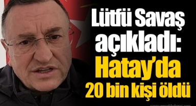Lütfü Savaş açıkladı: Hatay’da 20 bin kişi öldü