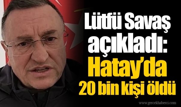 Lütfü Savaş açıkladı: Hatay’da 20 bin kişi öldü
