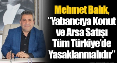Mehmet Balık, “Yabancıya Konut ve Arsa Satışı Tüm Türkiye’de Yasaklanmalıdır”