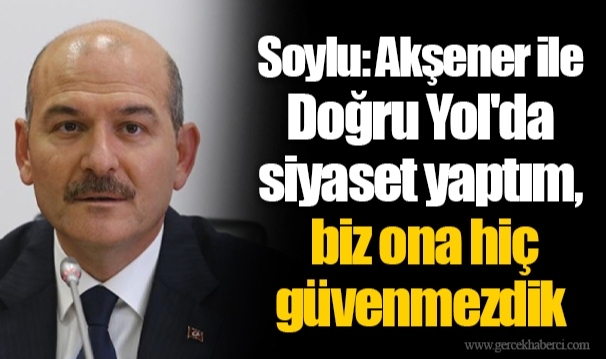 Soylu: Akşener ile Doğru Yol'da siyaset yaptım, biz ona hiç güvenmezdik