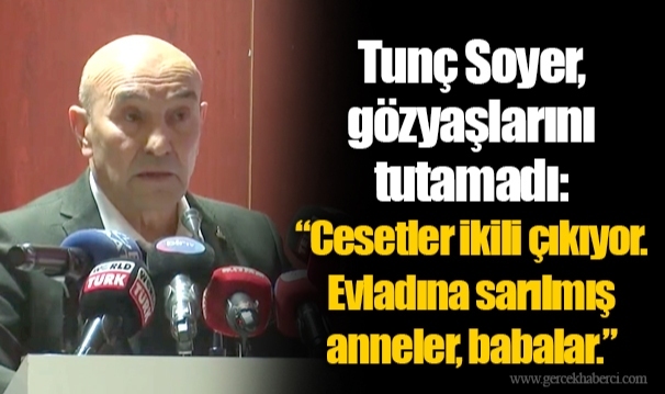 Tunç Soyer, gözyaşlarını tutamadı:  “Cesetler ikili çıkıyor. Evladına sarılmış anneler, babalar.”