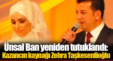 Ünsal Ban yeniden tutuklandı: Kazancın kaynağı Zehra Taşkesenlioğlu