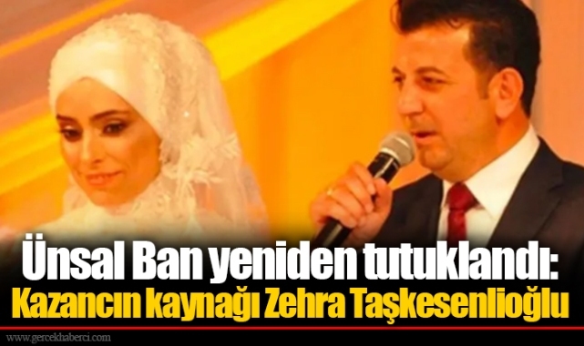 Ünsal Ban yeniden tutuklandı: Kazancın kaynağı Zehra Taşkesenlioğlu