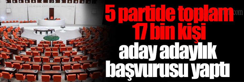  5 partide toplam 17 bin kişi aday adaylık başvurusu yaptı