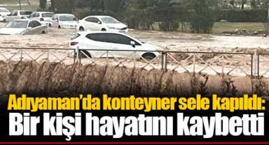 Adıyaman’da konteyner sele kapıldı: Bir kişi hayatını kaybetti