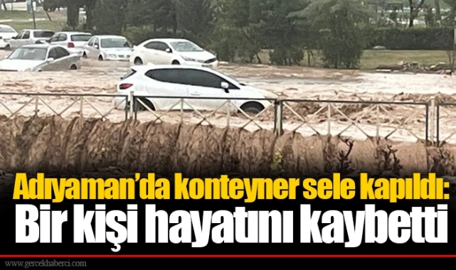 Adıyaman’da konteyner sele kapıldı: Bir kişi hayatını kaybetti