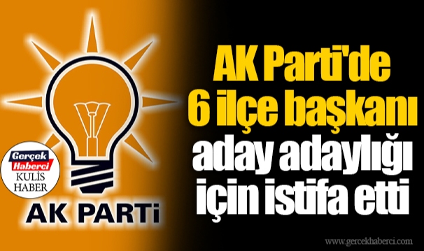 AK Parti'de 6 ilçe başkanı aday adaylığı için istifa etti