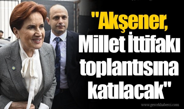 "Akşener, Millet İttifakı toplantısına katılacak"
