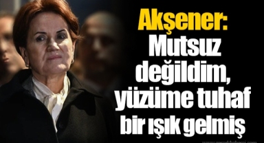 Akşener: Mutsuz değildim, yüzüme tuhaf bir ışık gelmiş