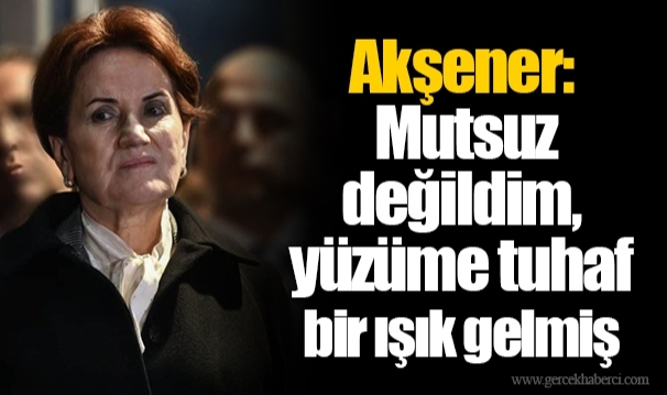 Akşener: Mutsuz değildim, yüzüme tuhaf bir ışık gelmiş