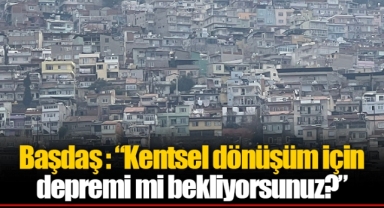 Başdaş : “Kentsel dönüşüm için depremi mi bekliyorsunuz?”