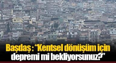 Başdaş : “Kentsel dönüşüm için depremi mi bekliyorsunuz?”