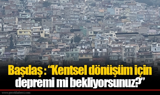 Başdaş : “Kentsel dönüşüm için depremi mi bekliyorsunuz?”