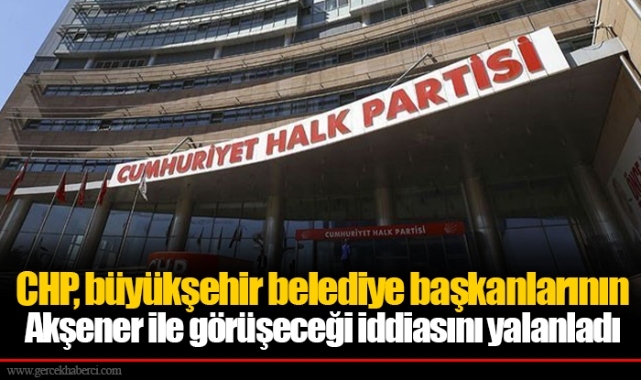 CHP, büyükşehir belediye başkanlarının Akşener ile görüşeceği iddiasını yalanladı