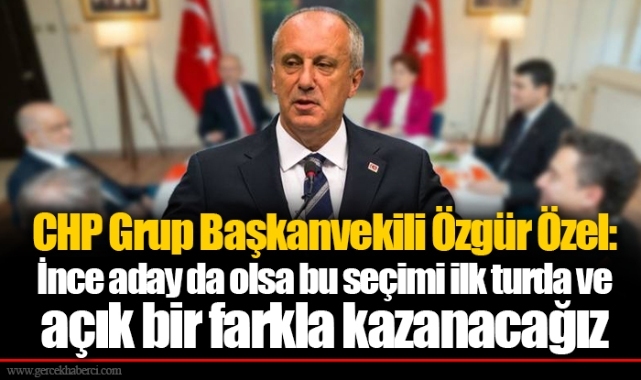 CHP Grup Başkanvekili Özgür Özel: İnce aday da olsa bu seçimi ilk turda ve açık bir farkla kazanacağız