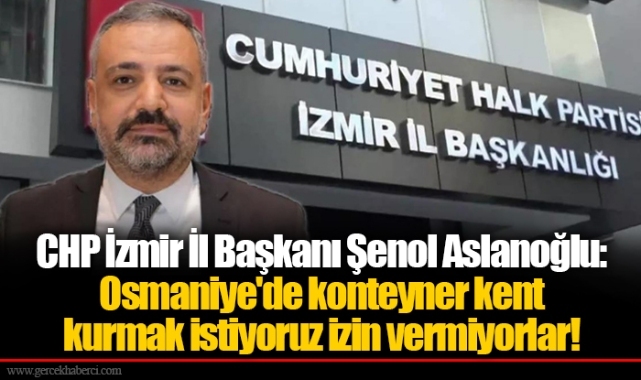 CHP İzmir İl Başkanı Şenol Aslanoğlu:Osmaniye'de konteyner kent kurmak istiyoruz izin vermiyorlar!
