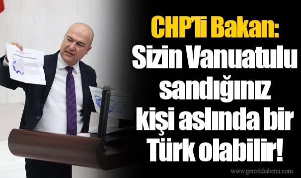 CHP’li Bakan: Sizin Vanuatulu sandığınız kişi aslında bir Türk olabilir!