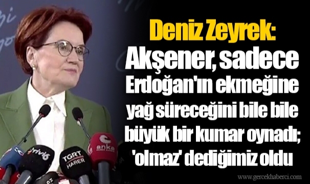 Deniz Zeyrek: Akşener, sadece Erdoğan'ın ekmeğine yağ süreceğini bile bile büyük bir kumar oynadı; 'olmaz' dediğimiz oldu