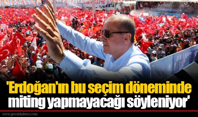 'Erdoğan'ın bu seçim döneminde miting yapmayacağı söyleniyor'